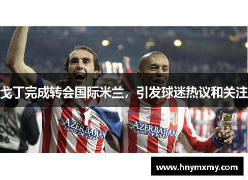 戈丁完成转会国际米兰，引发球迷热议和关注
